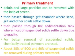 Primary treatment
• debris and large particles can be removed with
the help of screen.
• then passed through grit chamber where sand,
grit and other solids settle down.
• then passed through the sedimentation tank
where most of suspended solids settle down due
to gravity.
• For better removal of suspended solids,
chemically treated polymers are used.
• About 35% of BOD and 60% of suspended solids
are removed during primary treatment.
 