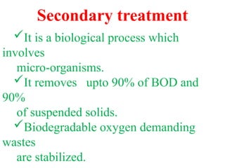 Secondary treatment
It is a biological process which
involves
micro-organisms.
It removes upto 90% of BOD and
90%
of suspended solids.
Biodegradable oxygen demanding
wastes
are stabilized.
 