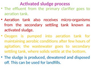 Activated sludge process
• The effluent from the primary clarifier goes to
aeration tank.
• Aeration tank also receives micro-organisms
from the secondary settling tank known as
activated sludge.
• Oxygen is pumped into aeration tank for
maintaining aerobic conditions after few hours of
agitation; the wastewater goes to secondary
settling tank, where solids settle at the bottom.
• The sludge is produced, dewatered and disposed
off. This can be used for landfills.
 