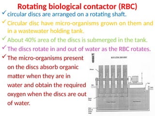 Rotating biological contactor (RBC)
circular discs are arranged on a rotating shaft.
Circular disc have micro-organisms grown on them and
in a wastewater holding tank.
About 40% area of the discs is submerged in the tank.
The discs rotate in and out of water as the RBC rotates.
The micro-organisms present
on the discs absorb organic
matter when they are in
water and obtain the required
oxygen when the discs are out
of water.
 