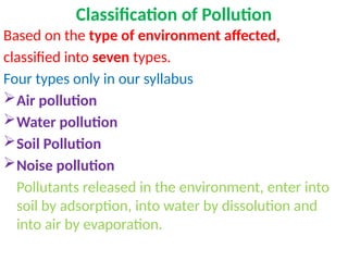 Classification of Pollution
Based on the type of environment affected,
classified into seven types.
Four types only in our syllabus
Air pollution
Water pollution
Soil Pollution
Noise pollution
Pollutants released in the environment, enter into
soil by adsorption, into water by dissolution and
into air by evaporation.
 