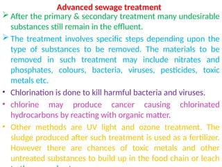 Advanced sewage treatment
 After the primary & secondary treatment many undesirable
substances still remain in the effluent.
 The treatment involves specific steps depending upon the
type of substances to be removed. The materials to be
removed in such treatment may include nitrates and
phosphates, colours, bacteria, viruses, pesticides, toxic
metals etc.
• Chlorination is done to kill harmful bacteria and viruses.
• chlorine may produce cancer causing chlorinated
hydrocarbons by reacting with organic matter.
• Other methods are UV light and ozone treatment. The
sludge produced after such treatment is used as a fertilizer.
However there are chances of toxic metals and other
untreated substances to build up in the food chain or leach
 