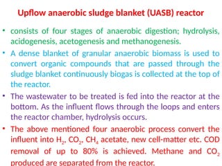 Upflow anaerobic sludge blanket (UASB) reactor
• consists of four stages of anaerobic digestion; hydrolysis,
acidogenesis, acetogenesis and methanogenesis.
• A dense blanket of granular anaerobic biomass is used to
convert organic compounds that are passed through the
sludge blanket continuously biogas is collected at the top of
the reactor.
• The wastewater to be treated is fed into the reactor at the
bottom. As the influent flows through the loops and enters
the reactor chamber, hydrolysis occurs.
• The above mentioned four anaerobic process convert the
influent into H2, CO2, CH4 acetate, new cell-matter etc. COD
removal of up to 80% is achieved. Methane and CO2
produced are separated from the reactor.
 