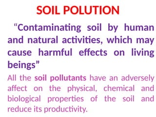 SOIL POLUTION
“Contaminating soil by human
and natural activities, which may
cause harmful effects on living
beings”
All the soil pollutants have an adversely
affect on the physical, chemical and
biological properties of the soil and
reduce its productivity.
 