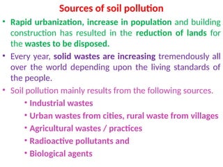 Sources of soil pollution
• Rapid urbanization, increase in population and building
construction has resulted in the reduction of lands for
the wastes to be disposed.
• Every year, solid wastes are increasing tremendously all
over the world depending upon the living standards of
the people.
• Soil pollution mainly results from the following sources.
• Industrial wastes
• Urban wastes from cities, rural waste from villages
• Agricultural wastes / practices
• Radioactive pollutants and
• Biological agents
 