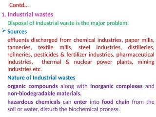 Contd…
1. Industrial wastes
Disposal of industrial waste is the major problem.
 Sources
effluents discharged from chemical industries, paper mills,
tanneries, textile mills, steel industries, distilleries,
refineries, pesticides & fertilizer industries, pharmaceutical
industries, thermal & nuclear power plants, mining
industries etc.
Nature of Industrial wastes
organic compounds along with inorganic complexes and
non-biodegradable materials.
hazardous chemicals can enter into food chain from the
soil or water, disturb the biochemical process.
 