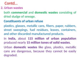 Contd…
2. Urban wastes
both commercial and domestic wastes consisting of
dried sludge of sewage.
Constituents of urban refuse
plastics, glasses, metallic cans, fibers, paper, rubbers,
street sweepings, fuel residues, leaves, containers,
and other discarded manufactured products.
In India, about 115 million of urban population
produced nearly 15 million tones of solid wastes.
Urban domestic wastes like glass, plastics, metallic
cans are dangerous, because they cannot be easily
degraded.
 