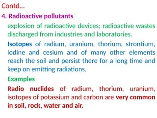 Contd…
4. Radioactive pollutants
explosion of radioactive devices; radioactive wastes
discharged from industries and laboratories.
Isotopes of radium, uranium, thorium, strontium,
iodine and cesium and of many other elements
reach the soil and persist there for a long time and
keep on emitting radiations.
Examples
Radio nuclides of radium, thorium, uranium,
isotopes of potassium and carbon are very common
in soil, rock, water and air.
 