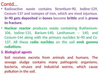 Contd…
• Radioactive waste contains Strontium-90, Iodine-129,
Cesium-137 and isotopes of iron, which are most injurious.
Sr-90 gets deposited in bones become brittle and is prone
to fracture.
• Nuclear reactor produces waste containing Ruthenium-
106, Iodine-131, Barium-140, Lanthanum – 140, and
Cesium-144 along with the primary nuclides Sr-90 and Cs-
137. All these radio nuclides on the soil emit gamma
radiations.
5. Biological agents
Soil receives excreta from animals and humans. The
sewage sludge contains many pathogenic organisms,
bacteria, viruses and industrial worms, which cause
pollution in the soil.
 