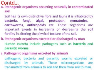 Contd…
a. Pathogenic organisms occurring naturally in contaminated
soil
Soil has its own distinctive flora and fauna it is inhabited by
bacteria, fungi, algal, protozoan, nematodes,
earthworms, anthropoids etc. These organisms are
important agents in increasing or decreasing the soil
fertility in altering the physical texture of the soil.
b. Pathogenic organisms excreted or discharged by man
Human excreta include pathogens such as bacteria and
parasitic worms.
c. Pathogenic organisms excreted by animals
pathogenic bacteria and parasitic worms excreted or
discharged by animals. These microorganisms are
transmitted from animals to soil and then from soil to man.
 