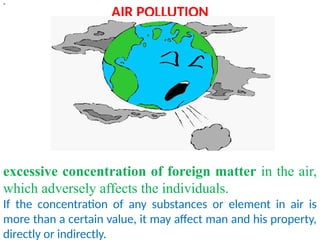 AIR POLLUTION
“
excessive concentration of foreign matter in the air,
which adversely affects the individuals.
If the concentration of any substances or element in air is
more than a certain value, it may affect man and his property,
directly or indirectly.
 
