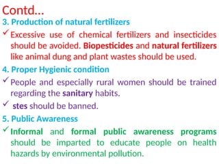 Contd…
3. Production of natural fertilizers
Excessive use of chemical fertilizers and insecticides
should be avoided. Biopesticides and natural fertilizers
like animal dung and plant wastes should be used.
4. Proper Hygienic condition
People and especially rural women should be trained
regarding the sanitary habits.
 stes should be banned.
5. Public Awareness
Informal and formal public awareness programs
should be imparted to educate people on health
hazards by environmental pollution.
 