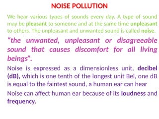 NOISE POLLUTION
We hear various types of sounds every day. A type of sound
may be pleasant to someone and at the same time unpleasant
to others. The unpleasant and unwanted sound is called noise.
“the unwanted, unpleasant or disagreeable
sound that causes discomfort for all living
beings”.
Noise is expressed as a dimensionless unit, decibel
(dB), which is one tenth of the longest unit Bel, one dB
is equal to the faintest sound, a human ear can hear
Noise can affect human ear because of its loudness and
frequency.
 