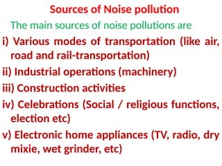 Sources of Noise pollution
The main sources of noise pollutions are
i) Various modes of transportation (like air,
road and rail-transportation)
ii) Industrial operations (machinery)
iii) Construction activities
iv) Celebrations (Social / religious functions,
election etc)
v) Electronic home appliances (TV, radio, dry
mixie, wet grinder, etc)
 