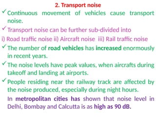 2. Transport noise
Continuous movement of vehicles cause transport
noise.
Transport noise can be further sub-divided into
i) Road traffic noise ii) Aircraft noise iii) Rail traffic noise
The number of road vehicles has increased enormously
in recent years.
The noise levels have peak values, when aircrafts during
takeoff and landing at airports.
People residing near the railway track are affected by
the noise produced, especially during night hours.
In metropolitan cities has shown that noise level in
Delhi, Bombay and Calcutta is as high as 90 dB.
 