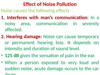 Effect of Noise Pollution
Noise causes the following effects
1. Interferes with man’s communication: In a
noisy area, communication in severely
affected.
2. Hearing damage: Noise can cause temporary
or permanent hearing loss. It depends on
intensity and duration of sound level.
• 125 dB gives the sensation of pain in the ear.
• When a person exposed to very loud and
sudden noise, acute damage occurs to the car
 