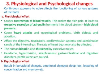 3. Physiological and Psychological changes
Continuous exposure to noise affects the functioning of various systems
of the body.
a. Physiological effect
• Causes contraction of blood vessels. This makes the skin pale. It leads to
excessive secretion of adrenalin hormone into blood stream - high blood
pressure.
• Cause heart attacks and neurological problems, birth defects and
abortion.
• Affect the digestive, respiratory, cardiovascular systems and semicircular
canals of the internal ear. The rate of heart beat may also be affected.
• The human blood is also thickened by excessive noises.
• Headache, hypertension, sleeplessness, gastro-intestinal and digestive
disorders, peptic ulcers are caused.
b. Psychological effect
Result in behavioral changes, emotional changes; sleep loss, lowering of
concentration and memory etc.
 