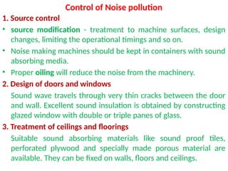 Control of Noise pollution
1. Source control
• source modification - treatment to machine surfaces, design
changes, limiting the operational timings and so on.
• Noise making machines should be kept in containers with sound
absorbing media.
• Proper oiling will reduce the noise from the machinery.
2. Design of doors and windows
Sound wave travels through very thin cracks between the door
and wall. Excellent sound insulation is obtained by constructing
glazed window with double or triple panes of glass.
3. Treatment of ceilings and floorings
Suitable sound absorbing materials like sound proof tiles,
perforated plywood and specially made porous material are
available. They can be fixed on walls, floors and ceilings.
 