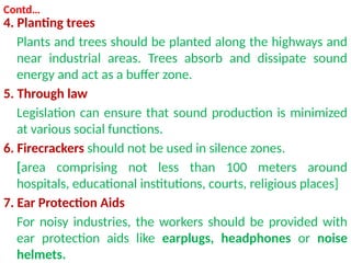 Contd…
4. Planting trees
Plants and trees should be planted along the highways and
near industrial areas. Trees absorb and dissipate sound
energy and act as a buffer zone.
5. Through law
Legislation can ensure that sound production is minimized
at various social functions.
6. Firecrackers should not be used in silence zones.
[area comprising not less than 100 meters around
hospitals, educational institutions, courts, religious places]
7. Ear Protection Aids
For noisy industries, the workers should be provided with
ear protection aids like earplugs, headphones or noise
helmets.
 