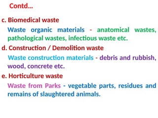 Contd…
c. Biomedical waste
Waste organic materials - anatomical wastes,
pathological wastes, infectious waste etc.
d. Construction / Demolition waste
Waste construction materials - debris and rubbish,
wood, concrete etc.
e. Horticulture waste
Waste from Parks - vegetable parts, residues and
remains of slaughtered animals.
 