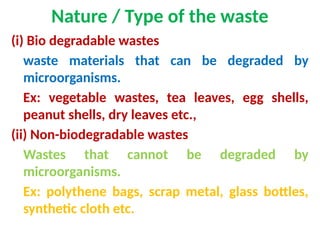Nature / Type of the waste
(i) Bio degradable wastes
waste materials that can be degraded by
microorganisms.
Ex: vegetable wastes, tea leaves, egg shells,
peanut shells, dry leaves etc.,
(ii) Non-biodegradable wastes
Wastes that cannot be degraded by
microorganisms.
Ex: polythene bags, scrap metal, glass bottles,
synthetic cloth etc.
 