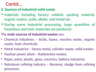 Contd…
2. Sources of industrial solid waste
materials including factory rubbish, packing material,
organic wastes, acids, alkalis, and metal etc.
During some industrial processing, large quantities of
hazardous and toxic materials are produced.
The main sources of industrial wastes are:
• Chemical industries – Acids, bases, reactive waste, organic
waste, toxic chemicals.
• Metal industries – Heavy metal, cylinder waste, solid wastes.
• Nuclear power plant – Radioactive wastes.
• Paper, paint, plastic, glass, ceramics, battery industries
• Petroleum refining industry – Benzene, sludge from refining
processes.
 