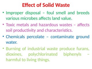 Effect of Solid Waste
• Improper disposal – foul smell and breeds
various microbes affects land value.
• Toxic metals and hazardous wastes – affects
soil productivity and characteristics.
• Chemicals percolate – contaminate ground
water.
• Burning of industrial waste produce furans,
dioxines, polychlorinated biphenyls –
harmful to living things.
 
