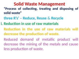 Solid Waste Management
“Process of collecting, treating and disposing of
solid waste”
three R’s’ – Reduce, Reuse & Recycle
i. Reduction in use of raw materials
Reduction in the use of raw materials will
decrease the production of waste.
Reduced demand of metallic product will
decrease the mining of the metals and cause
less production of waste.
 