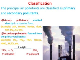 Classification
The principal air pollutants are classified as primary
and secondary pollutants.
a)Primary pollutants: emitted
directly in a harmful form.
Example: ash, smoke, fumes, dust,
NO, SO2, CO etc.
b)Secondary pollutants: formed from
the primary pollutants.
Example: SO3, NO2, PAN, Ozone,
HNO3, H2SO4 etc.
Sunlight
2SO2 + O2 2SO3
1o
pollutant 2o
pollutant
 