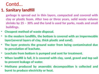 Contd…
1. Sanitary landfill
garbage is spread out in thin layers, compacted and covered with
clay or plastic foam. After two or three years, solid waste volume
shrinks by 25 – 30% and the land is used for parks, roads and small
buildings.
• Cheapest method of waste disposal.
• In the modern landfills, the bottom is covered with an impermeable
layer(several layers of clay, thick plastic and sand).
• The layer protects the ground water from being contaminated due
to percolation of leachate.
• Leachate from bottom is pumped and sent for treatment.
• When landfill is full, it is covered with clay, sand, gravel and top soil
to prevent leakage of water.
• Methane produced by anaerobic decomposition is collected and
burnt to produce electricity or heat.
 