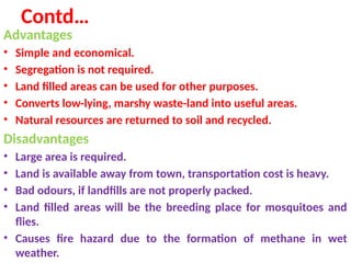 Contd…
Advantages
• Simple and economical.
• Segregation is not required.
• Land filled areas can be used for other purposes.
• Converts low-lying, marshy waste-land into useful areas.
• Natural resources are returned to soil and recycled.
Disadvantages
• Large area is required.
• Land is available away from town, transportation cost is heavy.
• Bad odours, if landfills are not properly packed.
• Land filled areas will be the breeding place for mosquitoes and
flies.
• Causes fire hazard due to the formation of methane in wet
weather.
 