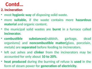 Contd…
2. Incineration
• most hygienic way of disposing solid waste.
• more suitable, if the waste contains more hazardous
material and organic content.
• the municipal solid wastes are burnt in a furnace called
incinerator.
• combustible substances(rubbish, garbage, dead
organisms) and noncombustible matter(glass, porcelain,
metals) are separated before feeding to incinerators.
• left out ashes and clinker from the incinerators may be
accounted for only about 10 to 20%.
• heat produced during the burning of refuse is used in the
form of steam power for generation of electricity.
 