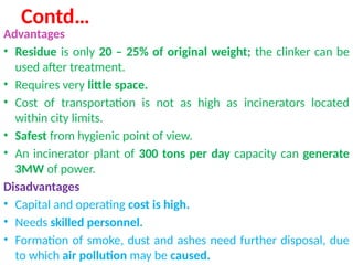 Contd…
Advantages
• Residue is only 20 – 25% of original weight; the clinker can be
used after treatment.
• Requires very little space.
• Cost of transportation is not as high as incinerators located
within city limits.
• Safest from hygienic point of view.
• An incinerator plant of 300 tons per day capacity can generate
3MW of power.
Disadvantages
• Capital and operating cost is high.
• Needs skilled personnel.
• Formation of smoke, dust and ashes need further disposal, due
to which air pollution may be caused.
 