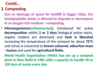 Contd…
3. Composting
Due to shortage of space for landfill in bigger cities, the
biodegradable waste is allowed to degrade or decompose
in an oxygen rich medium - composting.
• Microorganisms(actinomycetes), introduced for active
decomposition within 2 or 3 days biological action starts,
organic matters are destroyed and heat is liberated
increasing the temperature of the compost by about 75ºC
and refuse is converted to brown coloured, odourless mass
- humus and used for agricultural fields.
World Health Organization (WHO) has set up a compost
plant in New Delhi in 1981 with a capacity to handle 90 to
100 tons of waste every day.
 