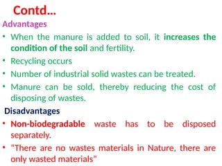 Contd…
Advantages
• When the manure is added to soil, it increases the
condition of the soil and fertility.
• Recycling occurs
• Number of industrial solid wastes can be treated.
• Manure can be sold, thereby reducing the cost of
disposing of wastes.
Disadvantages
• Non-biodegradable waste has to be disposed
separately.
• “There are no wastes materials in Nature, there are
only wasted materials”
 