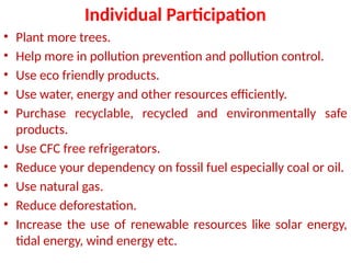 Individual Participation
• Plant more trees.
• Help more in pollution prevention and pollution control.
• Use eco friendly products.
• Use water, energy and other resources efficiently.
• Purchase recyclable, recycled and environmentally safe
products.
• Use CFC free refrigerators.
• Reduce your dependency on fossil fuel especially coal or oil.
• Use natural gas.
• Reduce deforestation.
• Increase the use of renewable resources like solar energy,
tidal energy, wind energy etc.
 