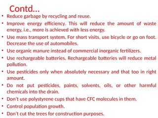Contd…
• Reduce garbage by recycling and reuse.
• Improve energy efficiency. This will reduce the amount of waste
energy, i.e., more is achieved with less energy.
• Use mass transport system. For short visits, use bicycle or go on foot.
Decrease the use of automobiles.
• Use organic manure instead of commercial inorganic fertilizers.
• Use rechargeable batteries. Rechargeable batteries will reduce metal
pollution.
• Use pesticides only when absolutely necessary and that too in right
amount.
• Do not put pesticides, paints, solvents, oils, or other harmful
chemicals into the drain.
• Don’t use polystyrene cups that have CFC molecules in them.
• Control population growth.
• Don’t cut the trees for construction purposes.
 