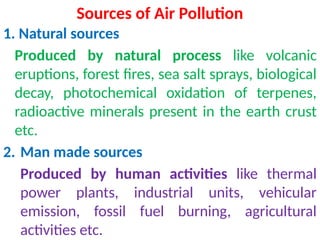 Sources of Air Pollution
1. Natural sources
Produced by natural process like volcanic
eruptions, forest fires, sea salt sprays, biological
decay, photochemical oxidation of terpenes,
radioactive minerals present in the earth crust
etc.
2. Man made sources
Produced by human activities like thermal
power plants, industrial units, vehicular
emission, fossil fuel burning, agricultural
activities etc.
 