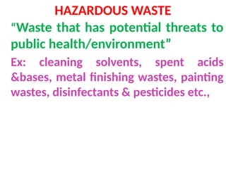 HAZARDOUS WASTE
“Waste that has potential threats to
public health/environment”
Ex: cleaning solvents, spent acids
&bases, metal finishing wastes, painting
wastes, disinfectants & pesticides etc.,
 