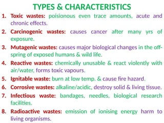 TYPES & CHARACTERISTICS
1. Toxic wastes: poisionous even trace amounts, acute and
chronic effects.
2. Carcinogenic wastes: causes cancer after many yrs of
exposure.
3. Mutagenic wastes: causes major biological changes in the off-
spring of exposed humans & wild life.
4. Reactive wastes: chemically unusable & react violently with
air/water, forms toxic vapours.
5. Ignitable waste: burn at low temp. & cause fire hazard.
6. Corrosive wastes: alkaline/acidic, destroy solid & living tissue.
7. Infectious waste: bandages, needles, biological research
facilities.
8. Radioactive wastes: emission of ionising energy harm to
living organisms.
 