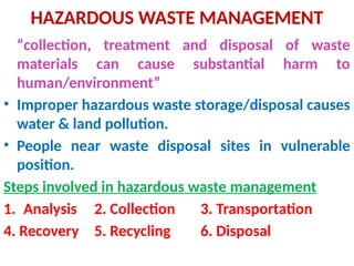 HAZARDOUS WASTE MANAGEMENT
“collection, treatment and disposal of waste
materials can cause substantial harm to
human/environment”
• Improper hazardous waste storage/disposal causes
water & land pollution.
• People near waste disposal sites in vulnerable
position.
Steps involved in hazardous waste management
1. Analysis 2. Collection 3. Transportation
4. Recovery 5. Recycling 6. Disposal
 