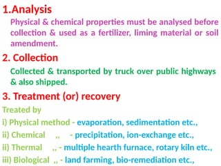 1.Analysis
Physical & chemical properties must be analysed before
collection & used as a fertilizer, liming material or soil
amendment.
2. Collection
Collected & transported by truck over public highways
& also shipped.
3. Treatment (or) recovery
Treated by
i) Physical method - evaporation, sedimentation etc.,
ii) Chemical ,, - precipitation, ion-exchange etc.,
ii) Thermal ,, - multiple hearth furnace, rotary kiln etc.,
iii) Biological ,, - land farming, bio-remediation etc.,
 