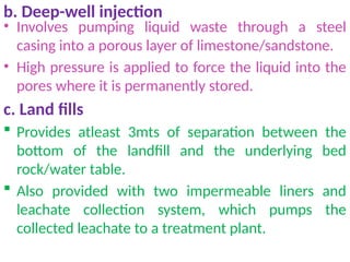 b. Deep-well injection
• Involves pumping liquid waste through a steel
casing into a porous layer of limestone/sandstone.
• High pressure is applied to force the liquid into the
pores where it is permanently stored.
c. Land fills
 Provides atleast 3mts of separation between the
bottom of the landfill and the underlying bed
rock/water table.
 Also provided with two impermeable liners and
leachate collection system, which pumps the
collected leachate to a treatment plant.
 