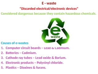 E - waste
“Discarded electrical/electronic devices”
Considered dangerous because they contain hazardous chemicals.
Causes of e-wastes
1. Computer circuit boards – Lead & Cadmium.
2. Batteries – Cadmium.
3. Cathode ray tubes – Lead oxide & Barium.
4. Electronic products – Polyvinyl chloride.
5. Plastics – Dioxines & furans.
 