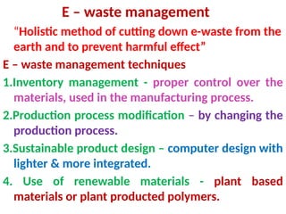 E – waste management
“Holistic method of cutting down e-waste from the
earth and to prevent harmful effect”
E – waste management techniques
1.Inventory management - proper control over the
materials, used in the manufacturing process.
2.Production process modification – by changing the
production process.
3.Sustainable product design – computer design with
lighter & more integrated.
4. Use of renewable materials - plant based
materials or plant producted polymers.
 