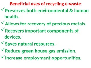 Beneficial uses of recycling e-waste
Preserves both environmental & human
health.
Allows for recovery of precious metals.
Recovers important components of
devices.
Saves natural resources.
Reduce green house gas emission.
Increase employment opportunities.
 