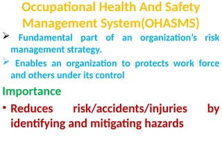 Occupational Health And Safety
Management System(OHASMS)
 Fundamental part of an organization’s risk
management strategy.
 Enables an organization to protects work force
and others under its control
Importance
• Reduces risk/accidents/injuries by
identifying and mitigating hazards
 
