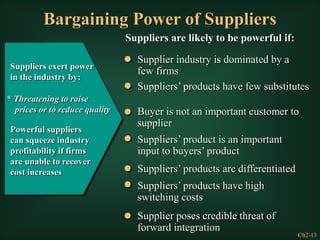 Ch2-13
Bargaining Power of Suppliers
Suppliers exert power
in the industry by:
* Threatening to raise
prices or to reduce quality
Powerful suppliers
can squeeze industry
profitability if firms
are unable to recover
cost increases
Suppliers are likely to be powerful if:
Supplier industry is dominated by a
few firms
Suppliers’ products have few substitutes
Buyer is not an important customer to
supplier
Suppliers’ product is an important
input to buyers’ product
Suppliers’ products are differentiated
Suppliers’ products have high
switching costs
Supplier poses credible threat of
forward integration
 