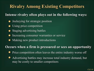 Ch2-19
Rivalry Among Existing Competitors
Intense rivalry often plays out in the following ways:
Jockeying for strategic position
Using price competition
Staging advertising battles
Making new product introductions
Increasing consumer warranties or service
Occurs when a firm is pressured or sees an opportunity
Price competition often leaves the entire industry worse off
Advertising battles may increase total industry demand, but
may be costly to smaller competitors
 