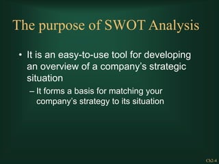 Ch2-4
The purpose of SWOT Analysis
• It is an easy-to-use tool for developing
an overview of a company’s strategic
situation
– It forms a basis for matching your
company’s strategy to its situation
 